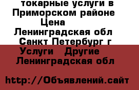 токарные услуги в Приморском районе › Цена ­ 500 - Ленинградская обл., Санкт-Петербург г. Услуги » Другие   . Ленинградская обл.